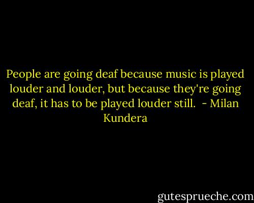People are going deaf because music is played louder and louder, but because they're going deaf, it has to be played louder still.  - Milan Kundera