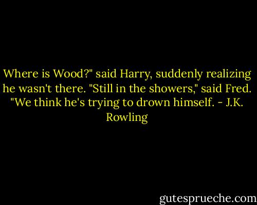 Where is Wood?" said Harry, suddenly realizing he wasn't there.<br />"Still in the showers," said Fred. "We think he's trying to drown himself. - J.K. Rowling