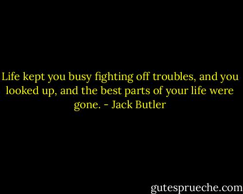 Life kept you busy fighting off troubles, and you looked up, and the best parts of your life were gone. - Jack Butler