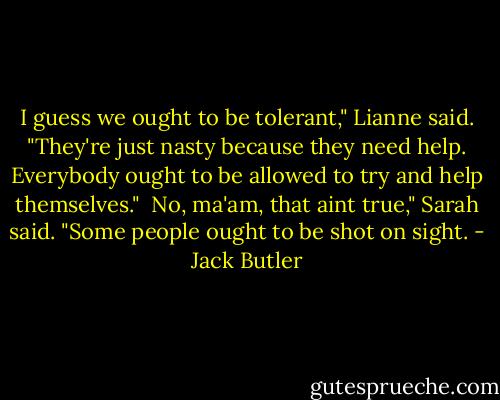 I guess we ought to be tolerant," Lianne said. "They're just nasty because they need help. Everybody ought to be allowed to try and help themselves."<br /><br />No, ma'am, that aint true," Sarah said. "Some people ought to be shot on sight. - Jack Butler