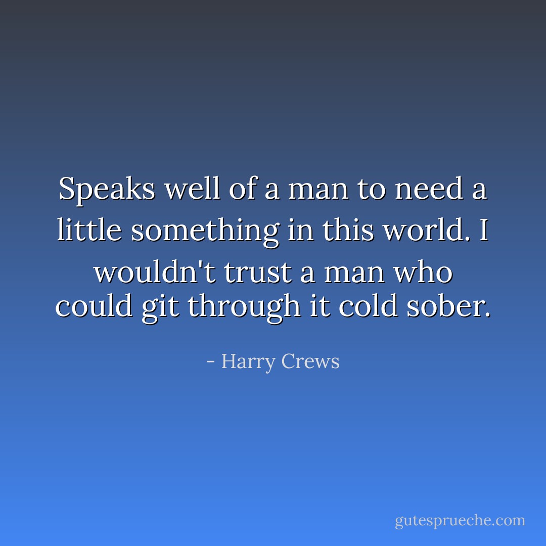 Speaks well of a man to need a little something in this world. I wouldn't trust a man who could git through it cold sober. - Harry Crews
