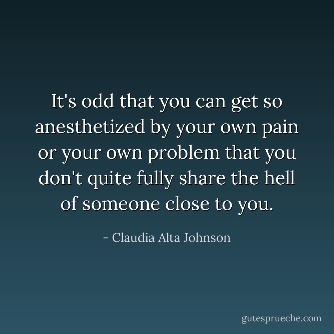 It's odd that you can get so anesthetized by your own pain or your own problem that you don't quite fully share the hell of someone close to you. - Claudia Alta Johnson