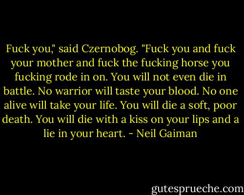 Fuck you," said Czernobog. "Fuck you and fuck your mother and fuck the fucking horse you fucking rode in on. You will not even die in battle. No warrior will taste your blood. No one alive will take your life. You will die a soft, poor death. You will die with a kiss on your lips and a lie in your heart. - Neil Gaiman