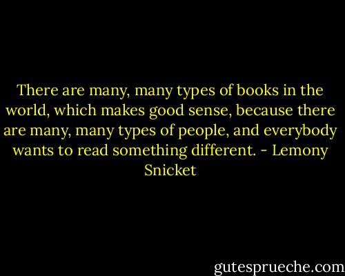 There are many, many types of books in the world, which makes good sense, because there are many, many types of people, and everybody wants to read something different. - Lemony Snicket