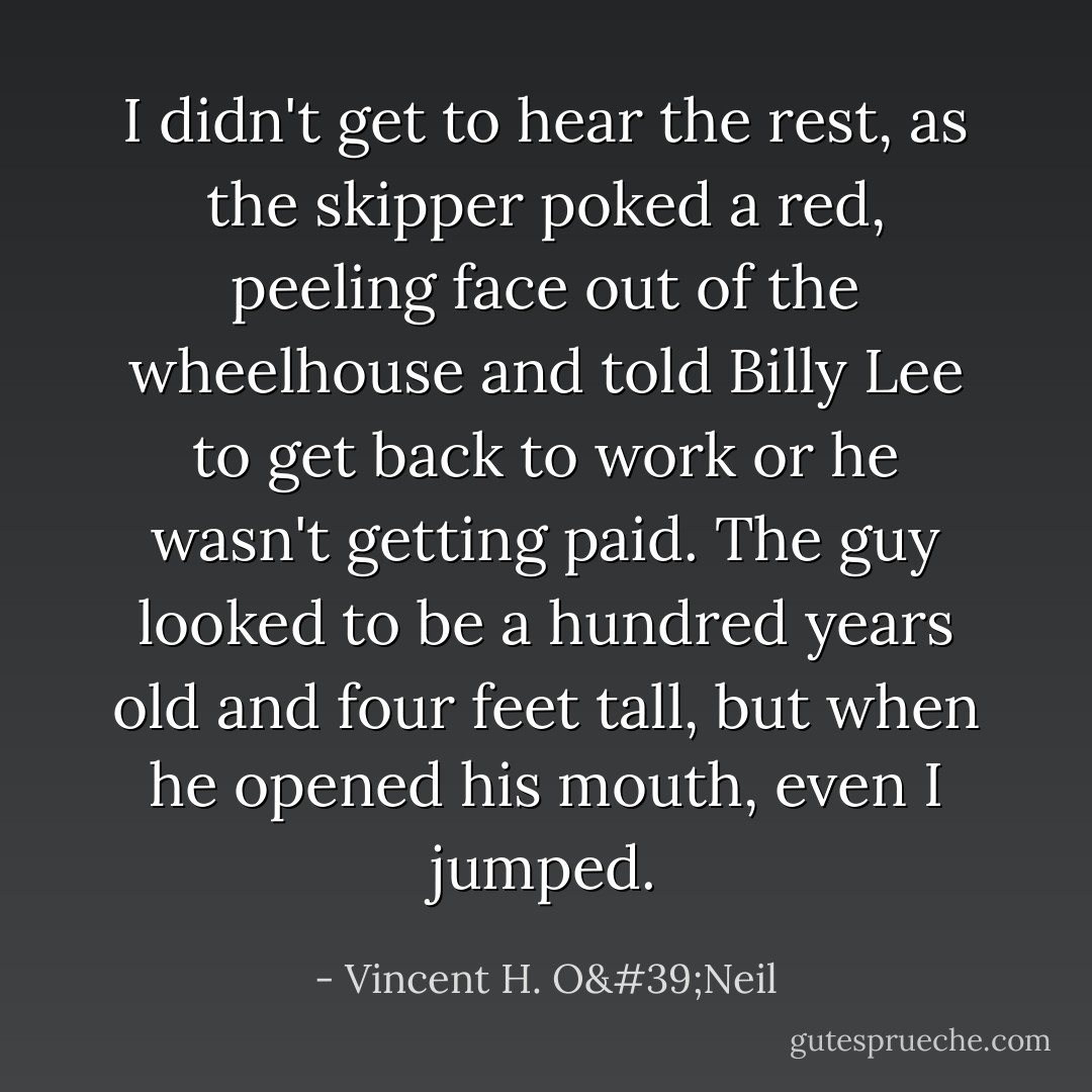 I didn't get to hear the rest, as the skipper poked a red, peeling face out of the wheelhouse and told Billy Lee to get back to work or he wasn't getting paid. The guy looked to be a hundred years old and four feet tall, but when he opened his mouth, even I jumped. - Vincent H. O'Neil