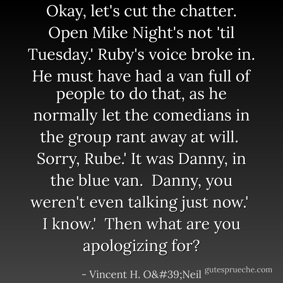 Okay, let's cut the chatter. Open Mike Night's not 'til Tuesday.' Ruby's voice broke in. He must have had a van full of people to do that, as he normally let the comedians in the group rant away at will.<br /><br />Sorry, Rube.' It was Danny, in the blue van.<br /><br />Danny, you weren't even talking just now.'<br /><br />I know.'<br /><br />Then what are you apologizing for? - Vincent H. O'Neil