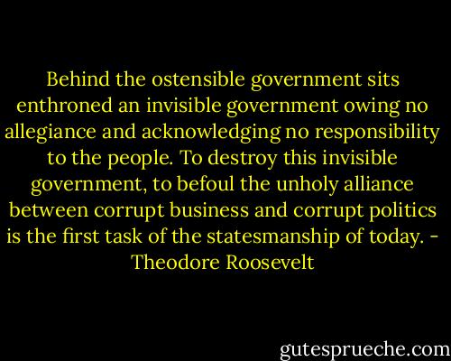 Behind the ostensible government sits enthroned an invisible government owing no allegiance and acknowledging no responsibility to the people. To destroy this invisible government, to befoul the unholy alliance between corrupt business and corrupt politics is the first task of the statesmanship of today. - Theodore Roosevelt