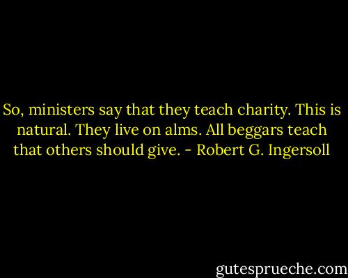 So, ministers say that they teach charity. This is natural. They live on alms. All beggars teach that others should give. - Robert G. Ingersoll