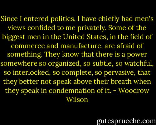 Since I entered politics, I have chiefly had men's views confided to me privately. Some of the biggest men in the United States, in the field of commerce and manufacture, are afraid of something. They know that there is a power somewhere so organized, so subtle, so watchful, so interlocked, so complete, so pervasive, that they better not speak above their breath when they speak in condemnation of it. - Woodrow Wilson