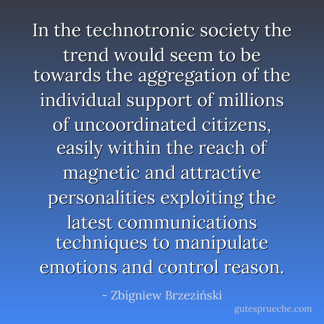In the technotronic society the trend would seem to be towards the aggregation of the individual support of millions of uncoordinated citizens, easily within the reach of magnetic and attractive personalities exploiting the latest communications techniques to manipulate emotions and control reason. - Zbigniew Brzeziński