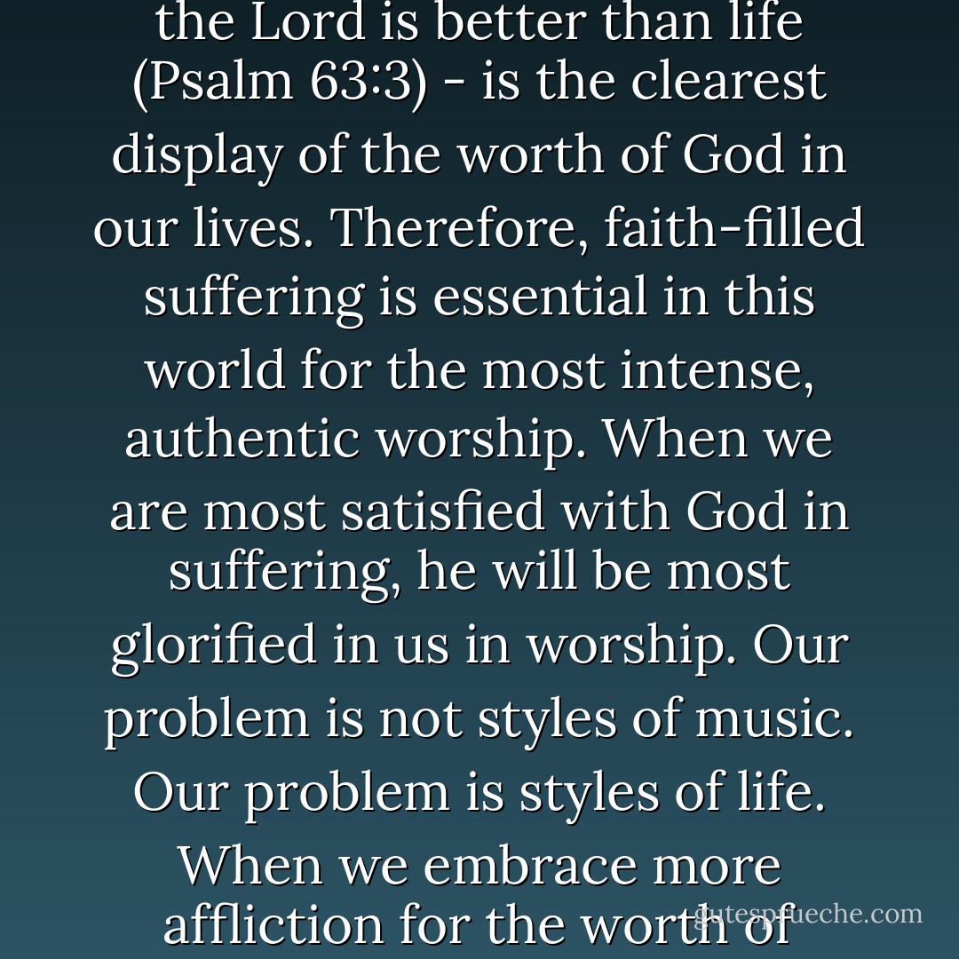 Suffering in the path of Christian obedience, with joy - because the steadfast love of the Lord is better than life (Psalm 63:3) - is the clearest display of the worth of God in our lives. Therefore, faith-filled suffering is essential in this world for the most intense, authentic worship. When we are most satisfied with God in suffering, he will be most glorified in us in worship. Our problem is not styles of music. Our problem is styles of life. When we embrace more affliction for the worth of Christ, there will be more fruit in the worship of Christ. - John Piper