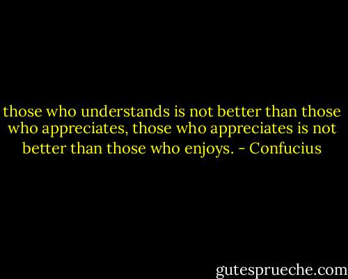 those who understands is not better than those who appreciates, those who appreciates is not better than those who enjoys. - Confucius