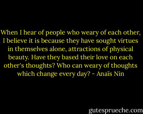 When I hear of people who weary of each other, I believe it is because they have sought virtues in themselves alone, attractions of physical beauty. Have they based their love on each other's thoughts? Who can weary of thoughts which change every day? - Anaïs Nin