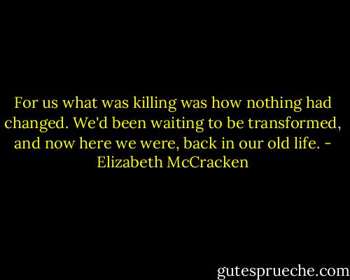 For us what was killing was how nothing had changed. We'd been waiting to be transformed, and now here we were, back in our old life. - Elizabeth McCracken