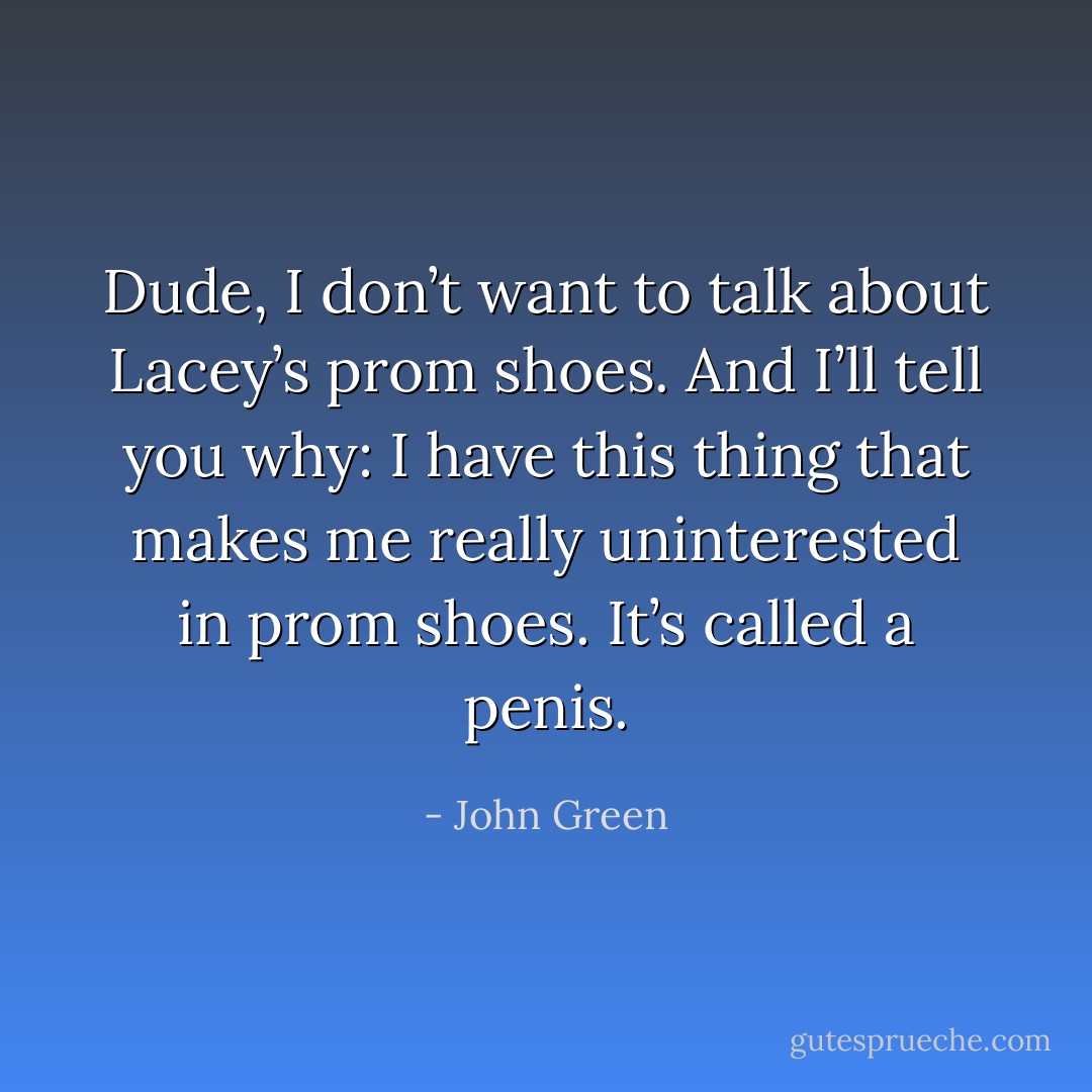 Dude, I don’t want to talk about Lacey’s prom shoes. And I’ll tell you why: I have this thing that makes me really uninterested in prom shoes. It’s called a penis. - John Green
