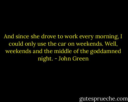 And since she drove to work every morning, I could only use the car on weekends. Well, weekends and the middle of the goddamned night. - John Green