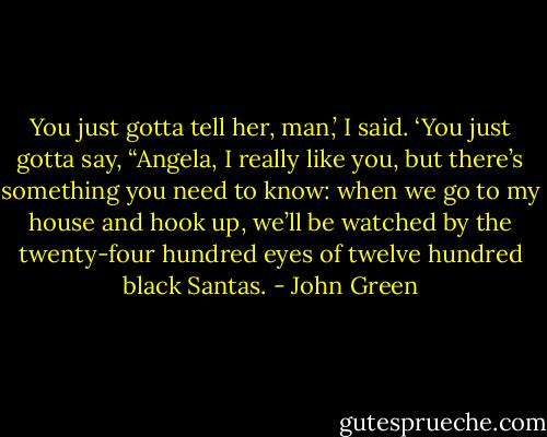 You just gotta tell her, man,’ I said. ‘You just gotta say, “Angela, I really like you, but there’s something you need to know: when we go to my house and hook up, we’ll be watched by the twenty-four hundred eyes of twelve hundred black Santas. - John Green