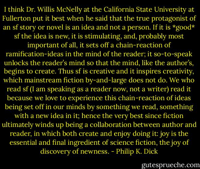 I think Dr. Willis McNelly at the California State University at Fullerton put it best when he said that the true protagonist of an sf story or novel is an idea and not a person. If it is *good* sf the idea is new, it is stimulating, and, probably most important of all, it sets off a chain-reaction of ramification-ideas in the mind of the reader; it so-to-speak unlocks the reader’s mind so that the mind, like the author’s, begins to create. Thus sf is creative and it<br />inspires creativity, which mainstream fiction by-and-large does not do. We who read sf (I am speaking as a reader now, not a writer) read it because we love to experience this chain-reaction of ideas being set off in our minds by something we read, something with a new idea in it; hence the very best since fiction ultimately winds up being a collaboration between author and reader, in which both create and enjoy doing it: joy is the essential and final ingredient of science fiction, the joy of discovery of newness. - Philip K. Dick