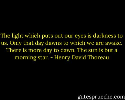 The light which puts out our eyes is darkness to us. Only that day dawns to which we are awake. There is more day to dawn. The sun is but a morning star. - Henry David Thoreau