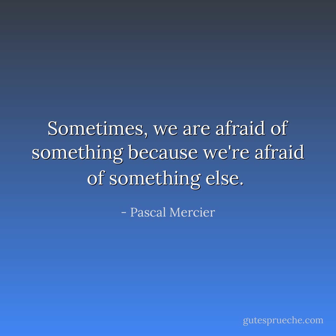 Sometimes, we are afraid of something because we're afraid of something else.  - Pascal Mercier