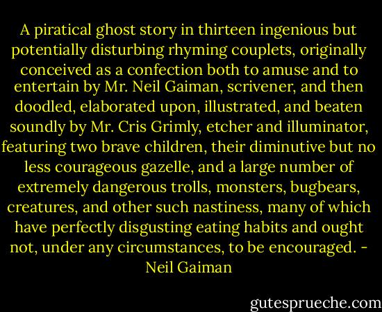 A piratical ghost story in thirteen ingenious but potentially disturbing rhyming couplets, originally conceived as a confection both to amuse and to entertain by Mr. Neil Gaiman, scrivener, and then doodled, elaborated upon, illustrated, and beaten soundly by Mr. Cris Grimly, etcher and illuminator, featuring two brave children, their diminutive but no less courageous gazelle, and a large number of extremely dangerous trolls, monsters, bugbears, creatures, and other such nastiness, many of which have perfectly disgusting eating habits and ought not, under any circumstances, to be encouraged. - Neil Gaiman