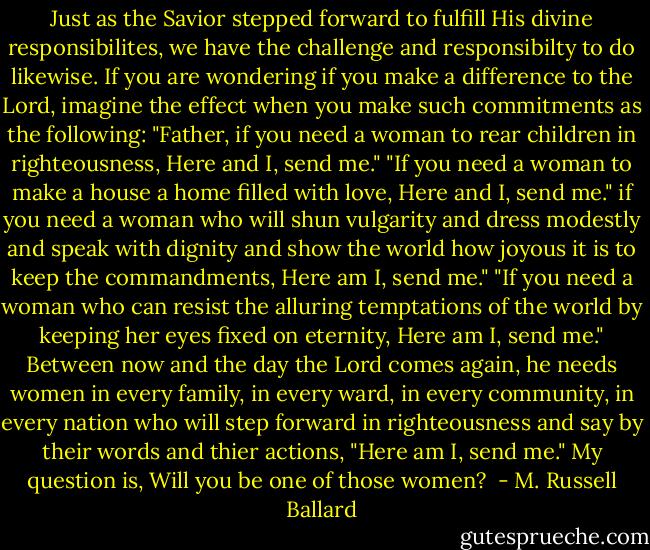 Just as the Savior stepped forward to fulfill His divine responsibilites, we have the challenge and responsibilty to do likewise. If you are wondering if you make a difference to the Lord, imagine the effect when you make such commitments as the following:<br />"Father, if you need a woman to rear children in righteousness, Here and I, send me."<br />"If you need a woman to make a house a home filled with love, Here and I, send me."<br />if you need a woman who will shun vulgarity and dress modestly and speak with dignity and show the world how joyous it is to keep the commandments, Here am I, send me."<br />"If you need a woman who can resist the alluring temptations of the world by keeping her eyes fixed on eternity, Here am I, send me."<br />Between now and the day the Lord comes again, he needs women in every family, in every ward, in every community, in every nation who will step forward in righteousness and say by their words and thier actions, "Here am I, send me."<br />My question is, Will you be one of those women?<br /> - M. Russell Ballard