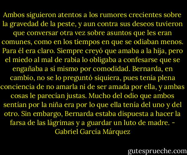Ambos siguieron atentos a los rumores crecientes sobre la gravedad de la peste, y aun contra sus deseos tuvieron que conversar otra vez sobre asuntos que les eran comunes, como en los tiempos en que se odiaban menos. Para él era claro. Siempre creyó que amaba a la hija, pero el miedo al mal de rabia lo obligaba a confesarse que se engañaba a sí mismo por comodidad. Bernarda, en cambio, no se lo preguntó siquiera, pues tenía plena conciencia de no amarla ni de ser amada por ella, y ambas cosas le parecían justas. Mucho del odio que ambos sentían por la niña era por lo que ella tenía del uno y del otro. Sin embargo, Bernarda estaba dispuesta a hacer la farsa de las lágrimas y a guardar un luto de madre. - Gabriel García Márquez