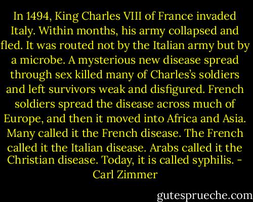 In 1494, King Charles VIII of France invaded Italy. Within months, his army collapsed and fled. It was routed not by the Italian army but by a microbe. A mysterious new disease spread through sex killed many of Charles’s soldiers and left survivors weak and disfigured. French soldiers spread the disease across much of Europe, and then it moved into Africa and Asia. Many called it the French disease. The French called it the Italian disease. Arabs called it the Christian disease. Today, it is called syphilis. - Carl Zimmer
