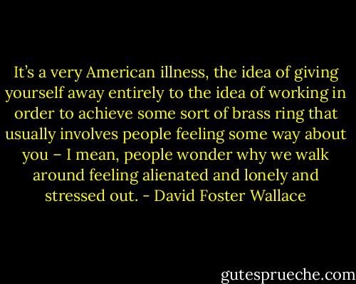 It’s a very American illness, the idea of giving yourself away entirely to the idea of working in order to achieve some sort of brass ring that usually involves people feeling some way about you – I mean, people wonder why we walk around feeling alienated and lonely and stressed out. - David Foster Wallace