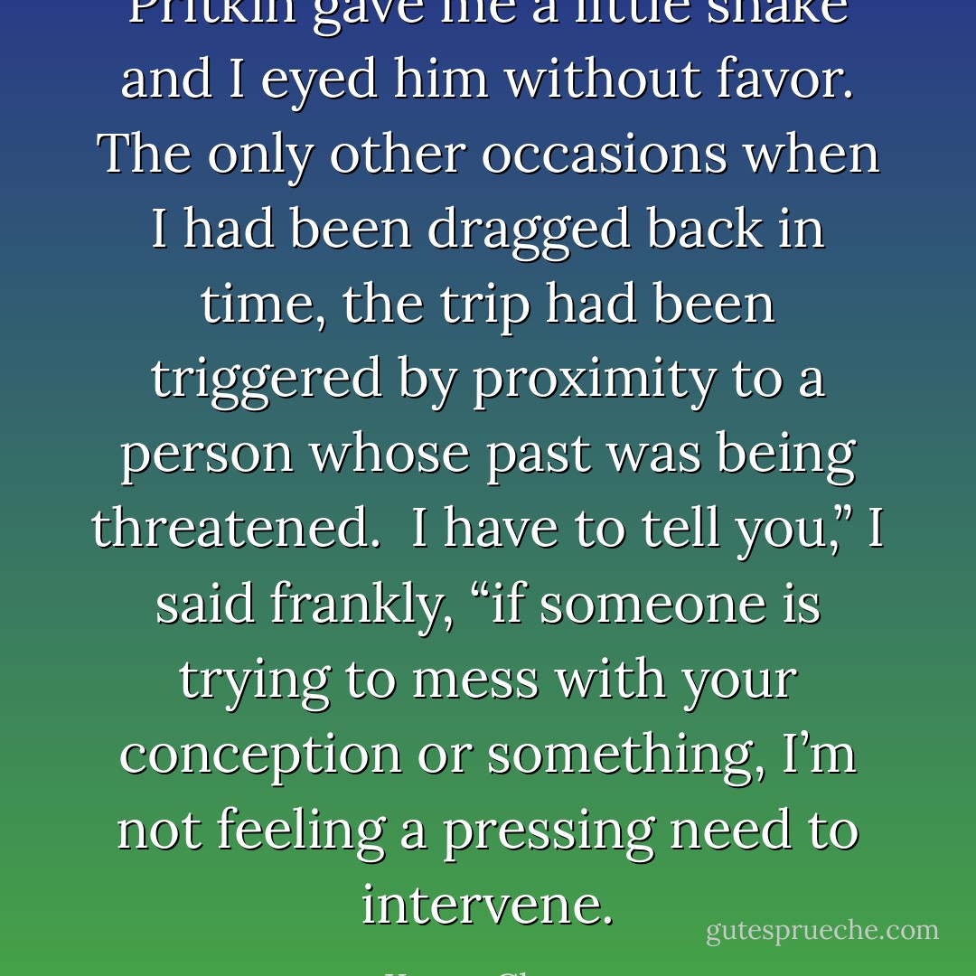 Pritkin gave me a little shake and I eyed him without favor. The only other occasions when I had been dragged back in time, the trip had been triggered by proximity to a person whose past was being threatened. <br />I have to tell you,” I said frankly, “if someone is trying to mess with your conception or something, I’m not feeling a pressing need to intervene. - Karen Chance