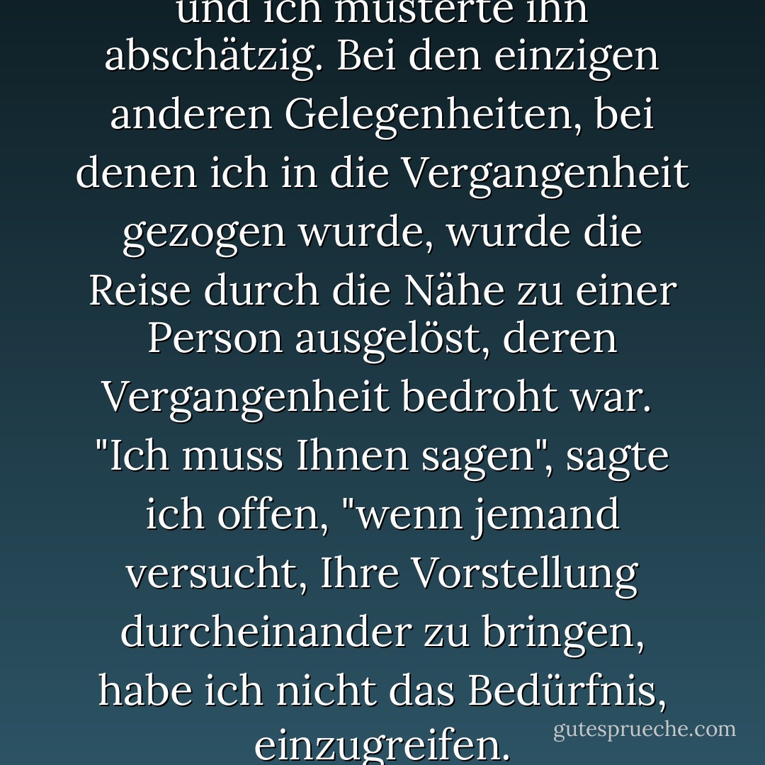 Pritkin schüttelte mich leicht, und ich musterte ihn abschätzig. Bei den einzigen anderen Gelegenheiten, bei denen ich in die Vergangenheit gezogen wurde, wurde die Reise durch die Nähe zu einer Person ausgelöst, deren Vergangenheit bedroht war. <br />"Ich muss Ihnen sagen", sagte ich offen, "wenn jemand versucht, Ihre Vorstellung durcheinander zu bringen, habe ich nicht das Bedürfnis, einzugreifen. - Karen Chance<