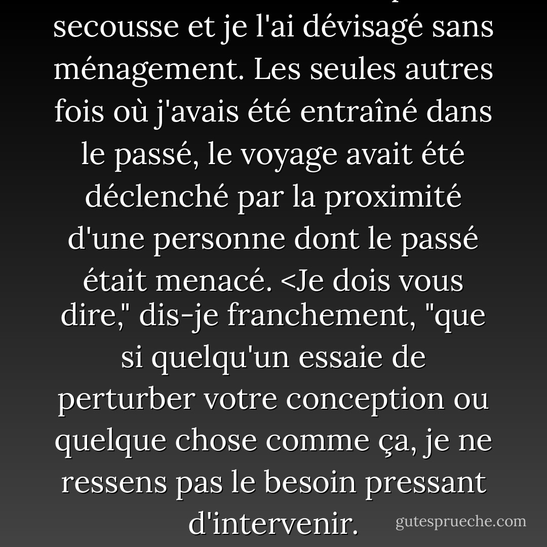 Pritkin m'a donné une petite secousse et je l'ai dévisagé sans ménagement. Les seules autres fois où j'avais été entraîné dans le passé, le voyage avait été déclenché par la proximité d'une personne dont le passé était menacé. <Je dois vous dire," dis-je franchement, "que si quelqu'un essaie de perturber votre conception ou quelque chose comme ça, je ne ressens pas le besoin pressant d'intervenir. - Karen Chance