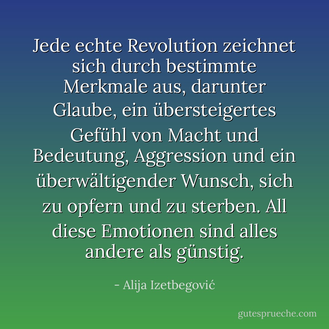 Jede echte Revolution zeichnet sich durch bestimmte Merkmale aus, darunter Glaube, ein übersteigertes Gefühl von Macht und Bedeutung, Aggression und ein überwältigender Wunsch, sich zu opfern und zu sterben. All diese Emotionen sind alles andere als günstig. - Alija Izetbegović<