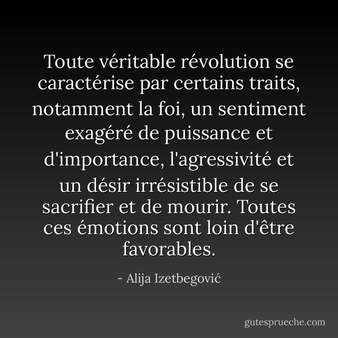 Toute véritable révolution se caractérise par certains traits, notamment la foi, un sentiment exagéré de puissance et d'importance, l'agressivité et un désir irrésistible de se sacrifier et de mourir. Toutes ces émotions sont loin d'être favorables. - Alija Izetbegović