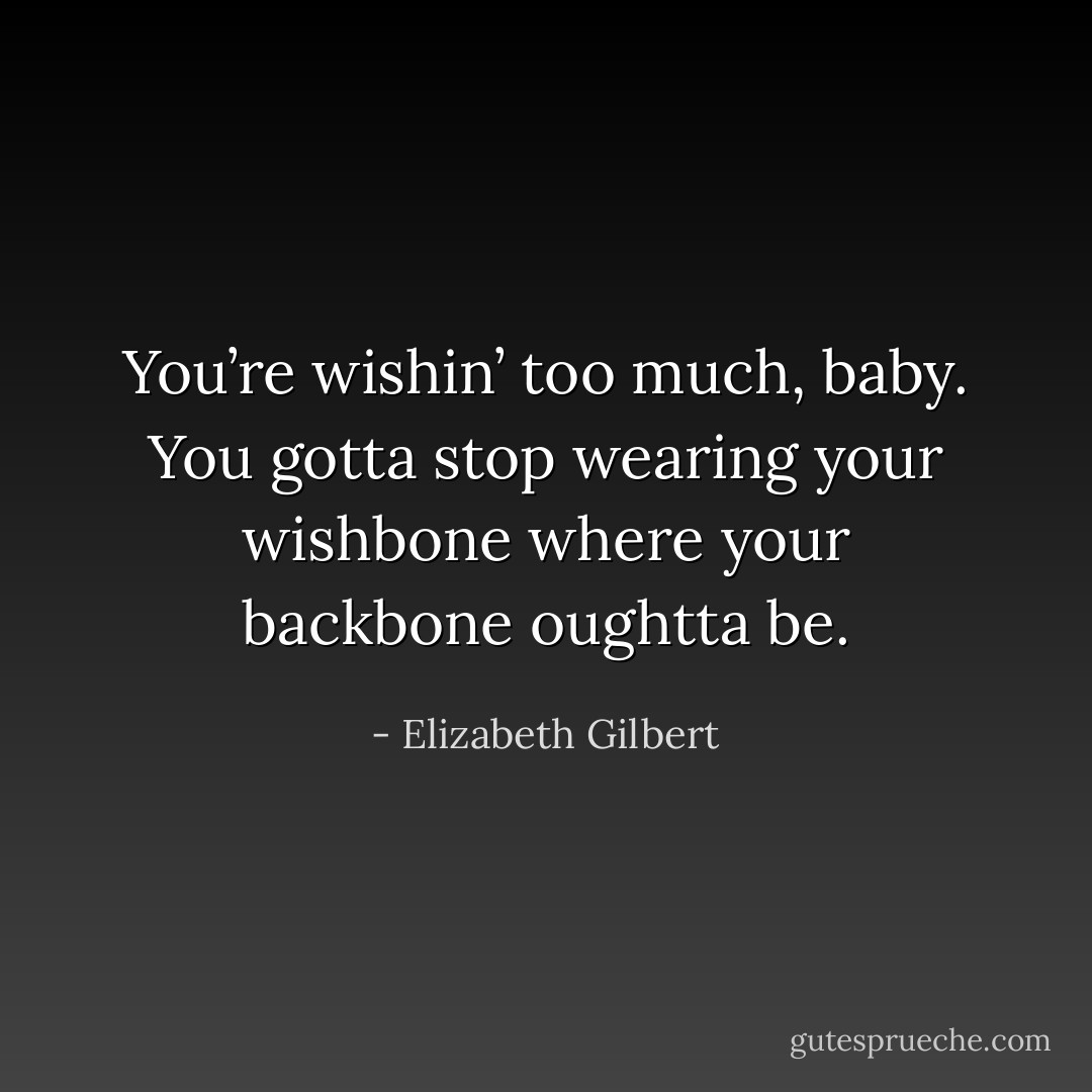 You’re wishin’ too much, baby. You gotta stop wearing your wishbone where your backbone oughtta be. - Elizabeth Gilbert