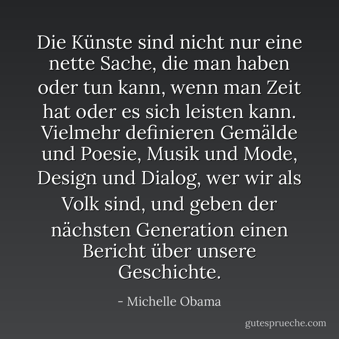 Die Künste sind nicht nur eine nette Sache, die man haben oder tun kann, wenn man Zeit hat oder es sich leisten kann. Vielmehr definieren Gemälde und Poesie, Musik und Mode, Design und Dialog, wer wir als Volk sind, und geben der nächsten Generation einen Bericht über unsere Geschichte. - Michelle Obama<