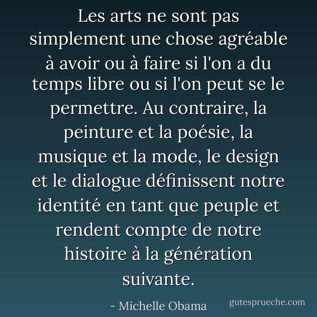 Les arts ne sont pas simplement une chose agréable à avoir ou à faire si l'on a du temps libre ou si l'on peut se le permettre. Au contraire, la peinture et la poésie, la musique et la mode, le design et le dialogue définissent notre identité en tant que peuple et rendent compte de notre histoire à la génération suivante. - Michelle Obama