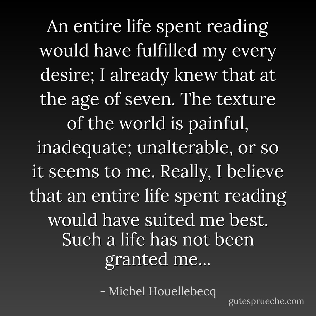 An entire life spent reading would have fulfilled my every desire; I already knew that at the age of seven. The texture of the world is painful, inadequate; unalterable, or so it seems to me. Really, I believe that an entire life spent reading would have suited me best. Such a life has not been granted me... - Michel Houellebecq