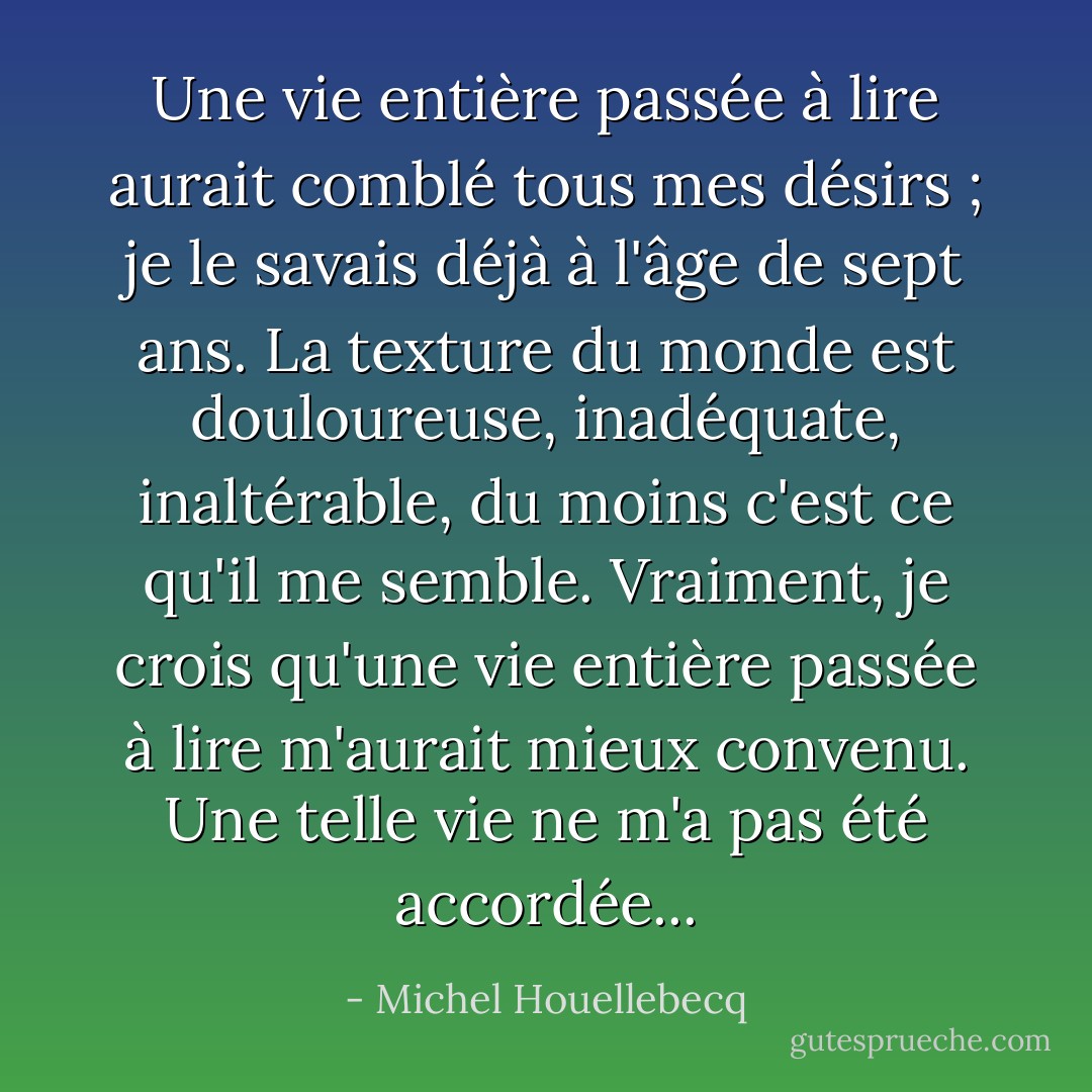 Une vie entière passée à lire aurait comblé tous mes désirs ; je le savais déjà à l'âge de sept ans. La texture du monde est douloureuse, inadéquate, inaltérable, du moins c'est ce qu'il me semble. Vraiment, je crois qu'une vie entière passée à lire m'aurait mieux convenu. Une telle vie ne m'a pas été accordée... - Michel Houellebecq