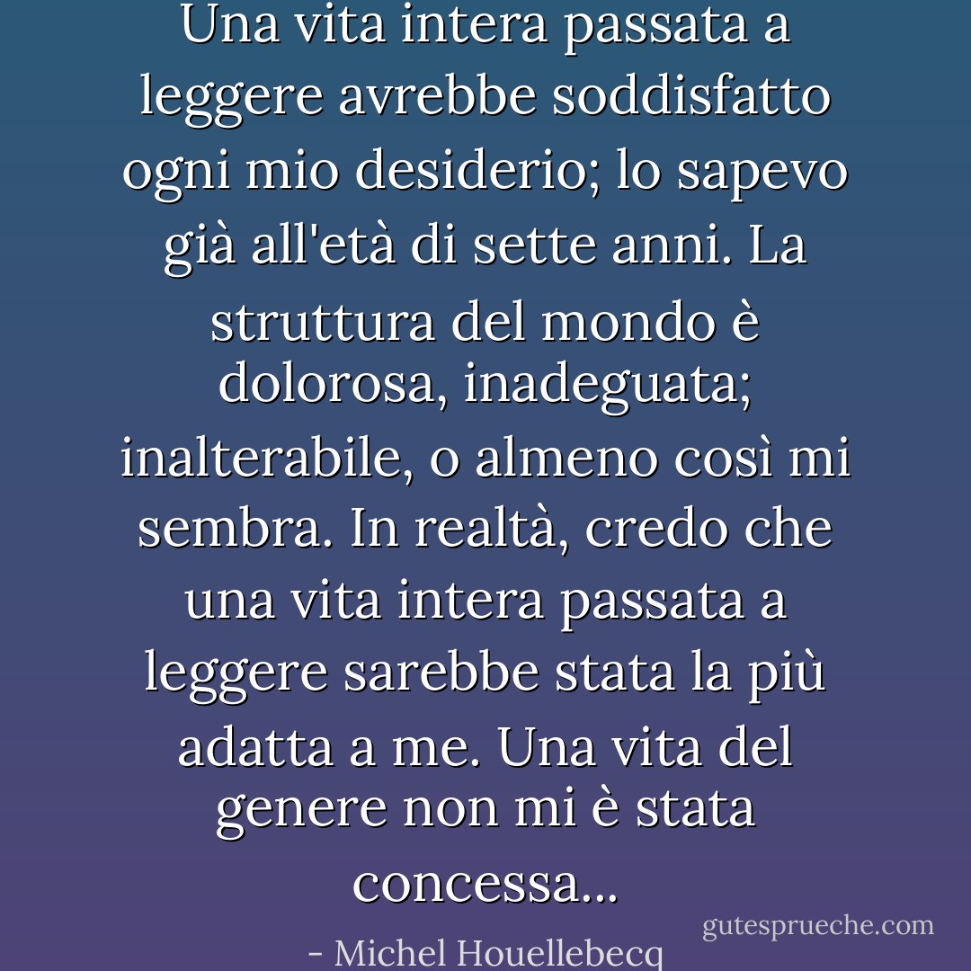 Una vita intera passata a leggere avrebbe soddisfatto ogni mio desiderio; lo sapevo già all'età di sette anni. La struttura del mondo è dolorosa, inadeguata; inalterabile, o almeno così mi sembra. In realtà, credo che una vita intera passata a leggere sarebbe stata la più adatta a me. Una vita del genere non mi è stata concessa... - Michel Houellebecq