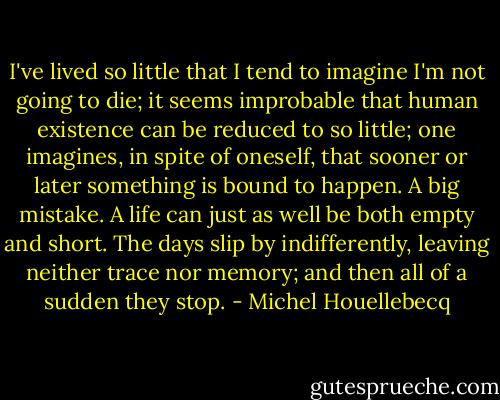 I've lived so little that I tend to imagine I'm not going to die; it seems improbable<br />that human existence can be reduced to so little; one imagines, in spite of oneself,<br />that sooner or later something is bound to happen. A big mistake. A life can just as<br />well be both empty and short. The days slip by indifferently, leaving neither trace nor<br />memory; and then all of a sudden they stop. - Michel Houellebecq