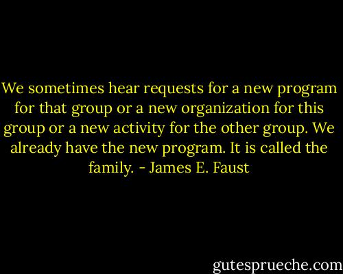 We sometimes hear requests for a new program for that group or a new organization for this group or a new activity for the other group. We already have the new program. It is called the family. - James E. Faust