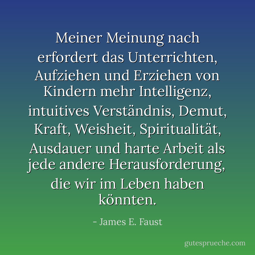 Meiner Meinung nach erfordert das Unterrichten, Aufziehen und Erziehen von Kindern mehr Intelligenz, intuitives Verständnis, Demut, Kraft, Weisheit, Spiritualität, Ausdauer und harte Arbeit als jede andere Herausforderung, die wir im Leben haben könnten. - James E. Faust<