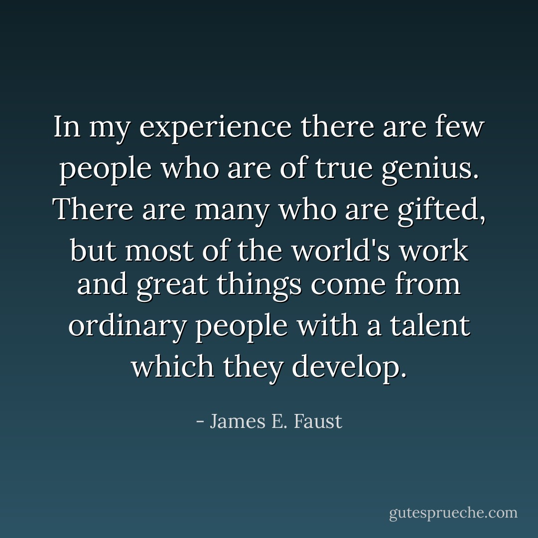 In my experience there are few people who are of true genius. There are many who are gifted, but most of the world's work and great things come from ordinary people with a talent which they develop. - James E. Faust