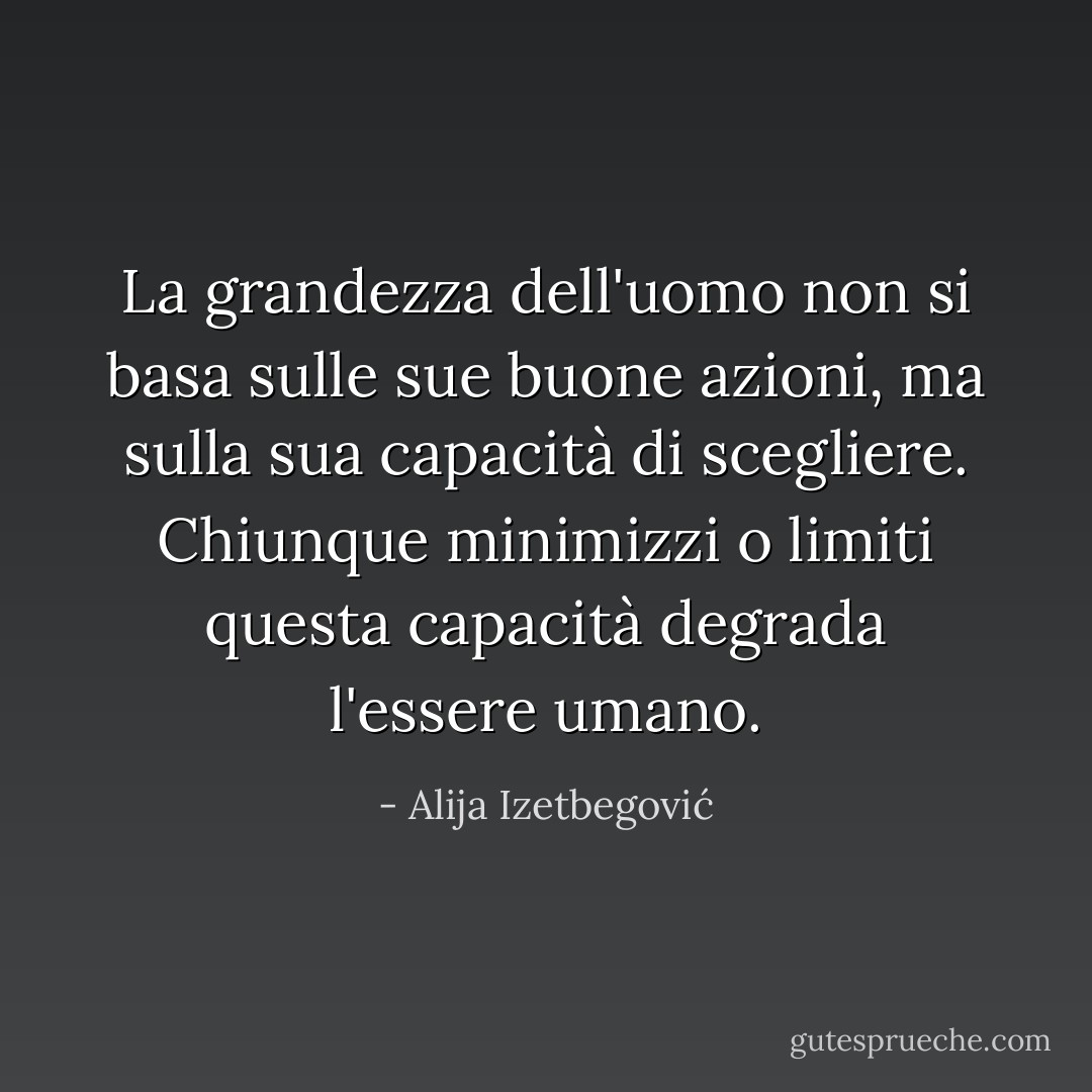 La grandezza dell'uomo non si basa sulle sue buone azioni, ma sulla sua capacità di scegliere. Chiunque minimizzi o limiti questa capacità degrada l'essere umano. - Alija Izetbegović