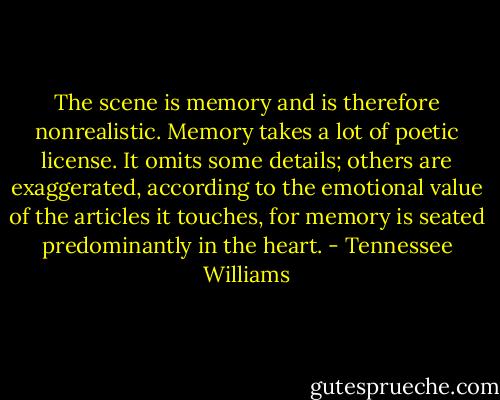 The scene is memory and is therefore nonrealistic. Memory takes a lot of poetic license. It omits some details; others are exaggerated, according to the emotional value of the articles it touches, for memory is seated predominantly in the heart. - Tennessee Williams