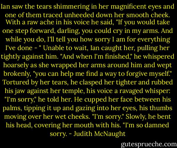 Ian saw the tears shimmering in her magnificent eyes and one of them traced unheeded down her smooth cheek.<br />With a raw ache in his voice he said, "If you would take one step forward, darling, you could cry in my arms. And while you do, I'll tell you how sorry I am for everything I've done - " Unable to wait, Ian caught her, pulling her tightly against him. "And when I'm finished," he whispered hoarsely as she wrapped her arms around him and wept brokenly, "you can help me find a way to forgive myself."<br />Tortured by her tears, he clasped her tighter and rubbed his jaw against her temple, his voice a ravaged whisper: "I'm sorry," he told her. He cupped her face between his palms, tipping it up and gazing into her eyes, his thumbs moving over her wet cheeks. "I'm sorry." Slowly, he bent his head, covering her mouth with his. "I'm so damned sorry. - Judith McNaught