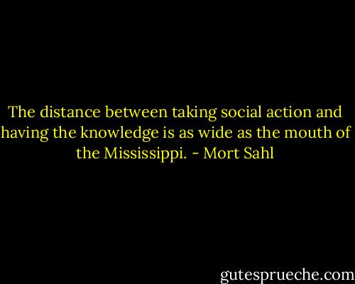 The distance between taking social action and having the knowledge is as wide as the mouth of the Mississippi. - Mort Sahl