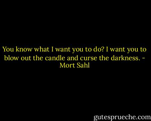 You know what I want you to do? I want you to blow out the candle and curse the darkness. - Mort Sahl