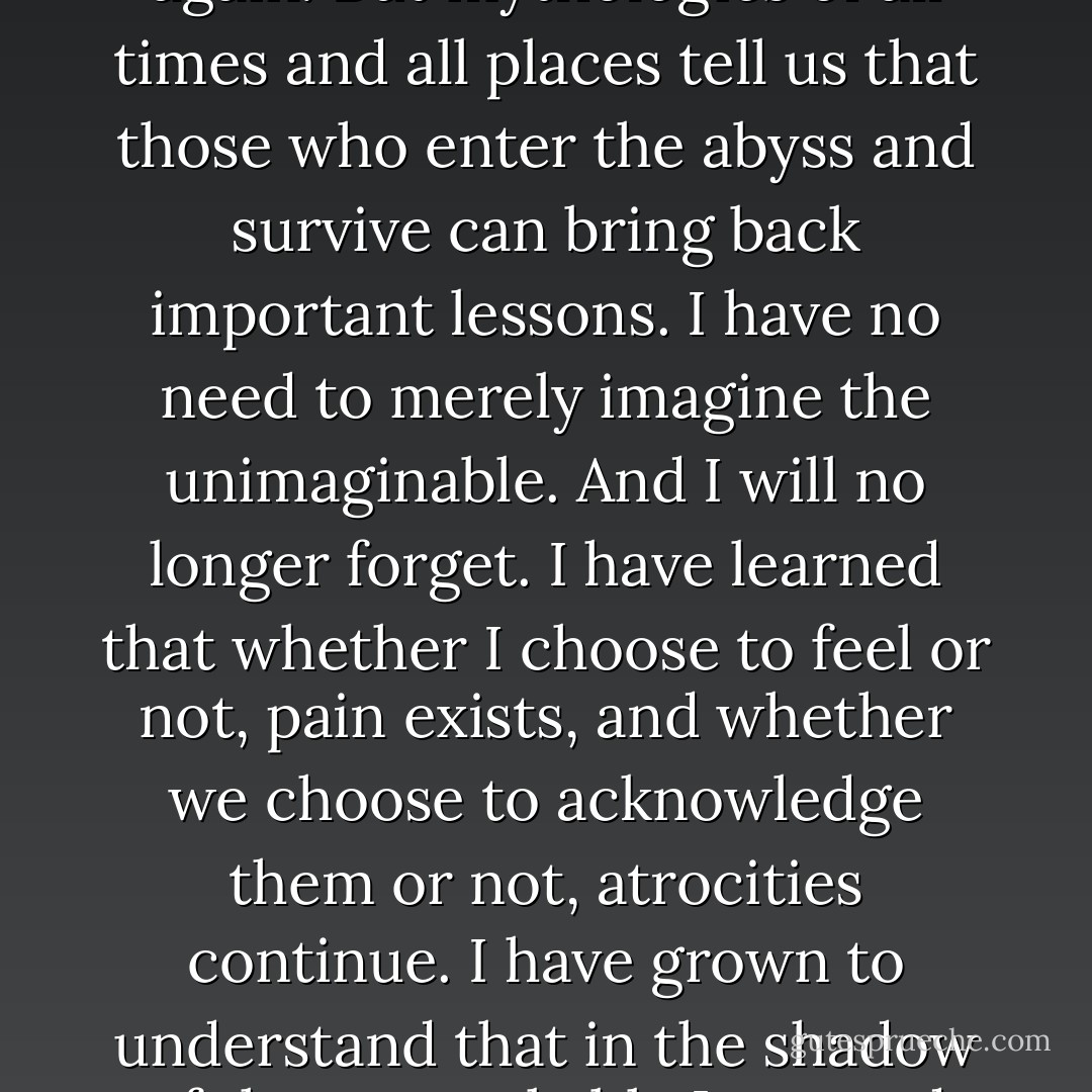 I wish that my childhood would have been different. I do not, however, regret what happened. This does not mean tht I would gladly go through it again. But mythologies of all times and all places tell us that those who enter the abyss and survive can bring back important lessons. I have no need to merely imagine the unimaginable. And I will no longer forget. I have learned that whether I choose to feel or not, pain exists, and whether we choose to acknowledge them or not, atrocities continue. I have grown to understand that in the shadow of the unspeakable I can and must speak and act against our culture's tangled web of destructiveness, and stop the destruction at its roots. - Derrick Jensen